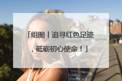组图丨追寻红色足迹，砥砺初心使命！