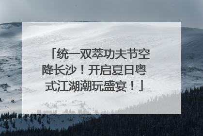 统一双萃功夫节空降长沙！开启夏日粤式江湖潮玩盛宴！