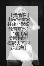 佳能携手山东博物馆共建“影像教育基地” “遇见最美博物馆”摄影大赛同步启幕
