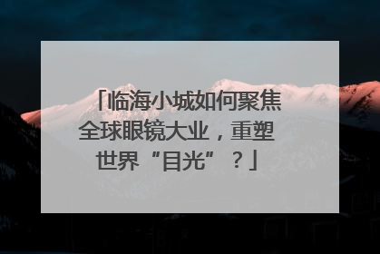 临海小城如何聚焦全球眼镜大业，重塑世界“目光”？