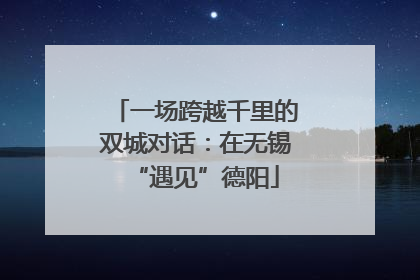 一场跨越千里的双城对话：在无锡“遇见”德阳
