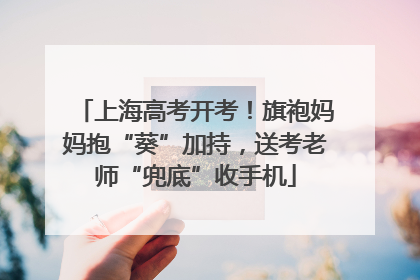 上海高考开考！旗袍妈妈抱“葵”加持，送考老师“兜底”收手机