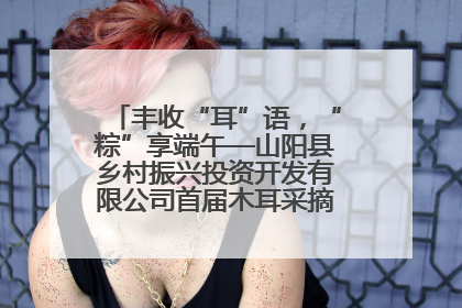 丰收“耳”语，“粽”享端午—山阳县乡村振兴投资开发有限公司首届木耳采摘活动盛大启幕