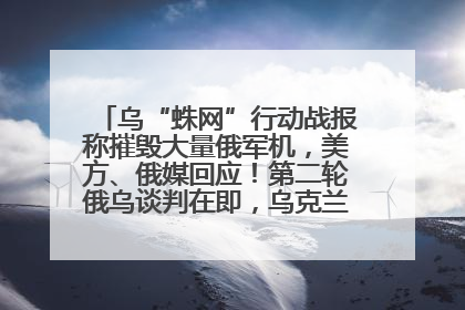 乌“蛛网”行动战报称摧毁大量俄军机，美方、俄媒回应！第二轮俄乌谈判在即，乌克兰提出三大诉求