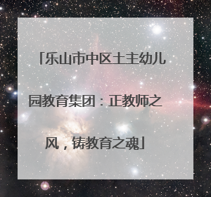 乐山市中区土主幼儿园教育集团：正教师之风，铸教育之魂