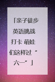 亲子徒步 英语挑战打卡 萌娃们这样过“六一”