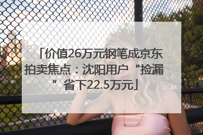 价值26万元钢笔成京东拍卖焦点：沈阳用户“捡漏”省下22.5万元