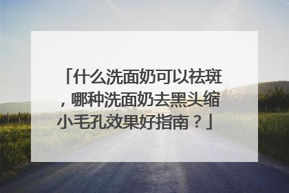 什么洗面奶可以祛斑，哪种洗面奶去黑头缩小毛孔效果好指南？