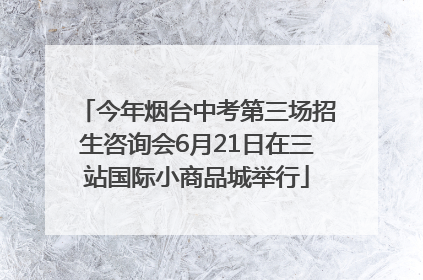 今年烟台中考第三场招生咨询会6月21日在三站国际小商品城举行
