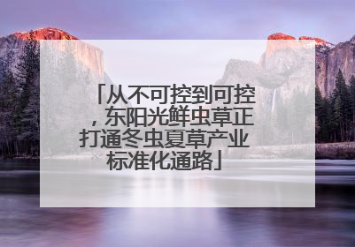 从不可控到可控，东阳光鲜虫草正打通冬虫夏草产业标准化通路