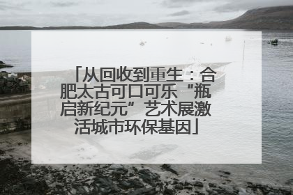 从回收到重生：合肥太古可口可乐“瓶启新纪元”艺术展激活城市环保基因