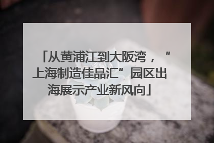 从黄浦江到大阪湾，“上海制造佳品汇”园区出海展示产业新风向