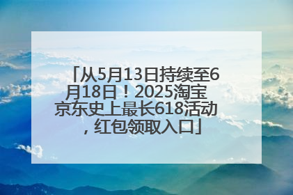 从5月13日持续至6月18日！2025淘宝京东史上最长618活动，红包领取入口