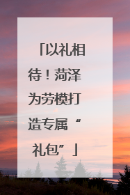 以礼相待！菏泽为劳模打造专属“礼包”