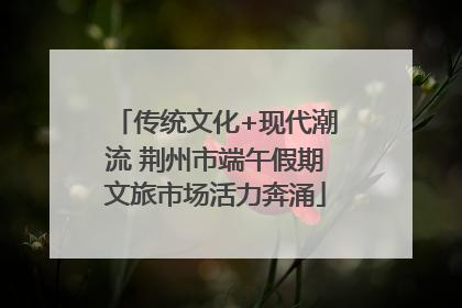 传统文化+现代潮流 荆州市端午假期文旅市场活力奔涌
