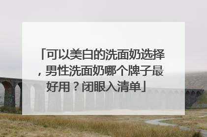 可以美白的洗面奶选择，男性洗面奶哪个牌子最好用？闭眼入清单