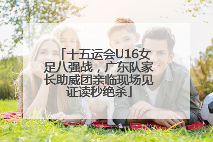 十五运会U16女足八强战，广东队家长助威团亲临现场见证读秒绝杀