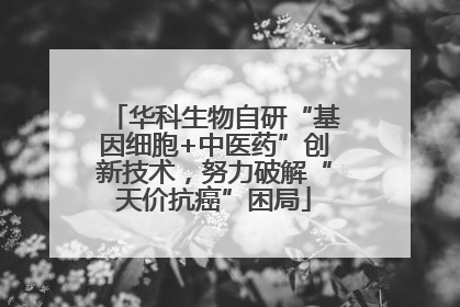 华科生物自研“基因细胞+中医药”创新技术，努力破解“天价抗癌”困局