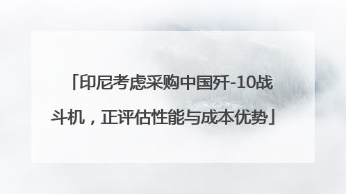 印尼考虑采购中国歼-10战斗机，正评估性能与成本优势