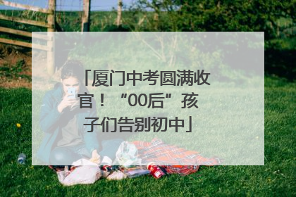 厦门中考圆满收官！“00后”孩子们告别初中