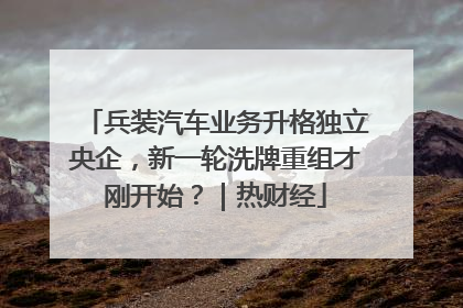 兵装汽车业务升格独立央企，新一轮洗牌重组才刚开始？｜热财经