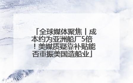 全球媒体聚焦丨成本约为亚洲船厂5倍！美媒质疑靠补贴能否重振美国造船业