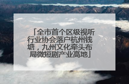 全市首个区级视听行业协会落户杭州钱塘，九州文化牵头布局微短剧产业高地