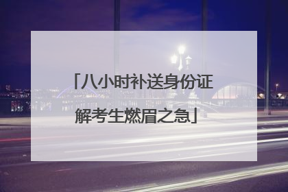 八小时补送身份证 解考生燃眉之急