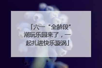 六一“全龄段”潮玩乐园来了，一起扎进快乐漩涡