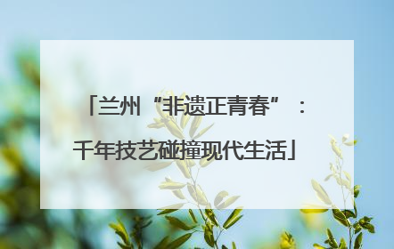 兰州“非遗正青春”：千年技艺碰撞现代生活