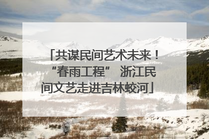 共谋民间艺术未来！“春雨工程” 浙江民间文艺走进吉林蛟河