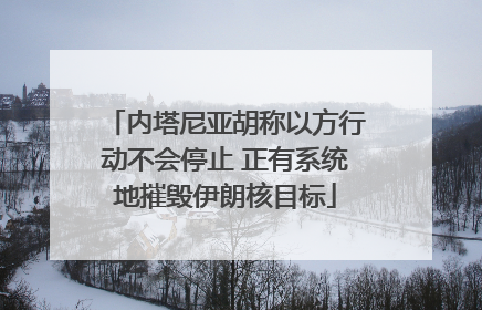 内塔尼亚胡称以方行动不会停止 正有系统地摧毁伊朗核目标