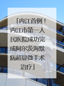 内江首例！内江市第一人民医院成功完成阿尔茨海默病超显微手术治疗