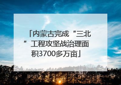 内蒙古完成“三北”工程攻坚战治理面积3700多万亩