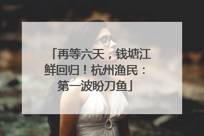 再等六天，钱塘江鲜回归！杭州渔民：第一波盼刀鱼