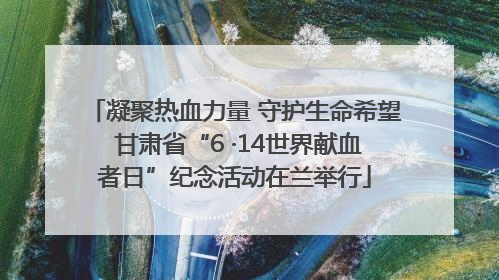 凝聚热血力量 守护生命希望 甘肃省“6 ·14世界献血者日”纪念活动在兰举行