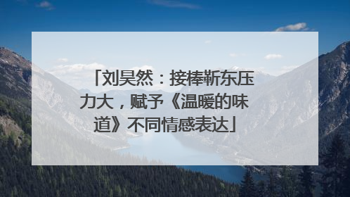 刘昊然：接棒靳东压力大，赋予《温暖的味道》不同情感表达