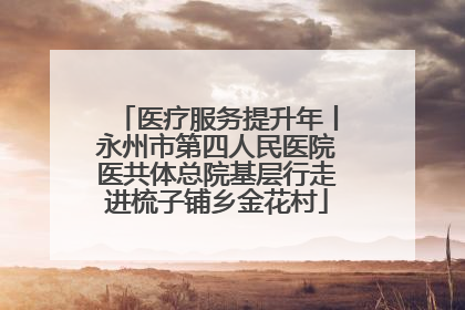 医疗服务提升年丨永州市第四人民医院医共体总院基层行走进梳子铺乡金花村