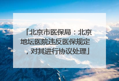 北京市医保局：北京地坛医院违反医保规定，对其进行协议处理