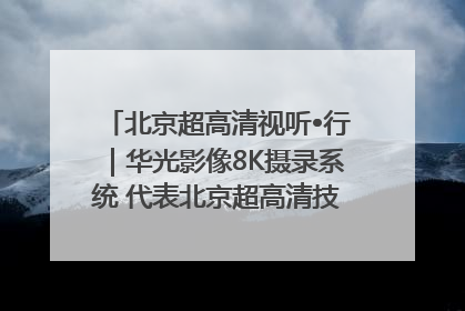 北京超高清视听•行｜华光影像8K摄录系统 代表北京超高清技术站上国家舞台