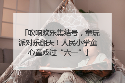 吹响欢乐集结号，童玩派对乐翻天！人民小学童心童戏过“六一”