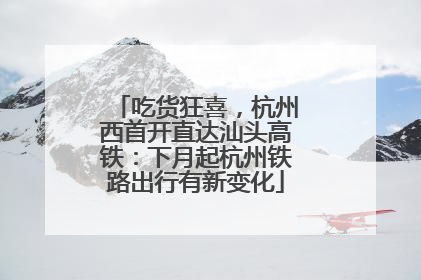 吃货狂喜，杭州西首开直达汕头高铁：下月起杭州铁路出行有新变化