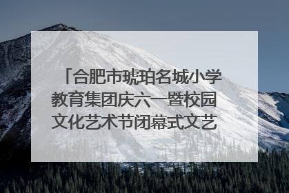 合肥市琥珀名城小学教育集团庆六一暨校园文化艺术节闭幕式文艺汇演圆满举行