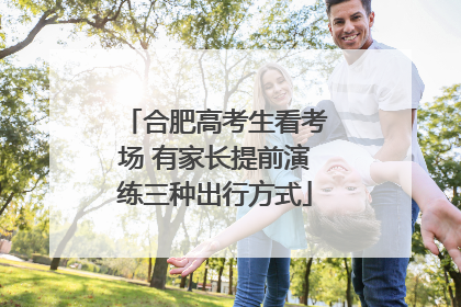 合肥高考生看考场 有家长提前演练三种出行方式