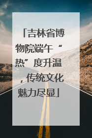 吉林省博物院端午“热”度升温,传统文化魅力尽显