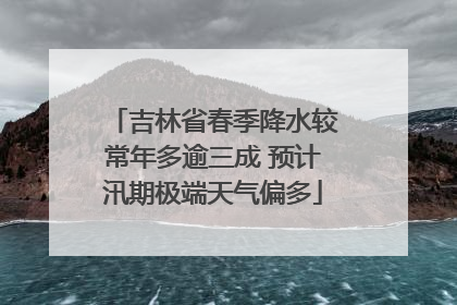 吉林省春季降水较常年多逾三成 预计汛期极端天气偏多
