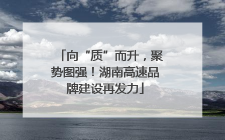 向“质”而升，聚势图强！湖南高速品牌建设再发力