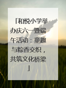 和悦小学举办庆六一暨端午活动：童趣与粽香交织，共筑文化桥梁