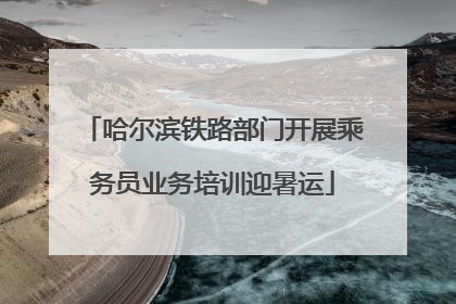 哈尔滨铁路部门开展乘务员业务培训迎暑运