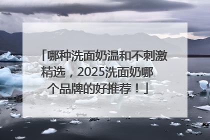 哪种洗面奶温和不刺激精选，2025洗面奶哪个品牌的好推荐！